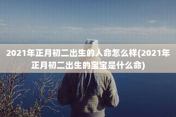 2021年正月初二出生的人命怎么样(2021年正月初二出生的宝宝是什么命)