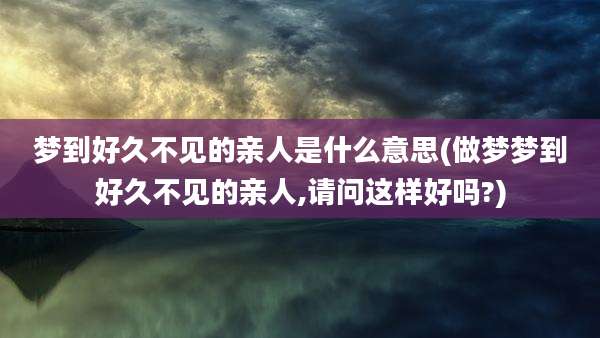 梦到好久不见的亲人是什么意思(做梦梦到好久不见的亲人,请问这样好吗?)