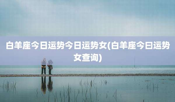 白羊座今日运势今日运势女(白羊座今曰运势女查询)