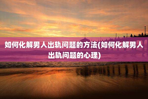 如何化解男人出轨问题的方法(如何化解男人出轨问题的心理)