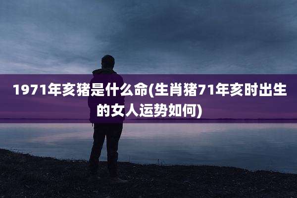 1971年亥猪是什么命(生肖猪71年亥时出生的女人运势如何)