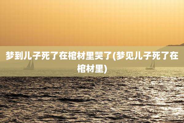 梦到儿子死了在棺材里哭了(梦见儿子死了在棺材里)