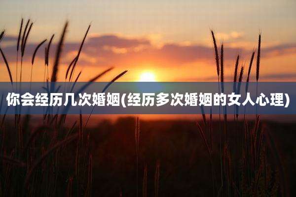 你会经历几次婚姻(经历多次婚姻的女人心理)