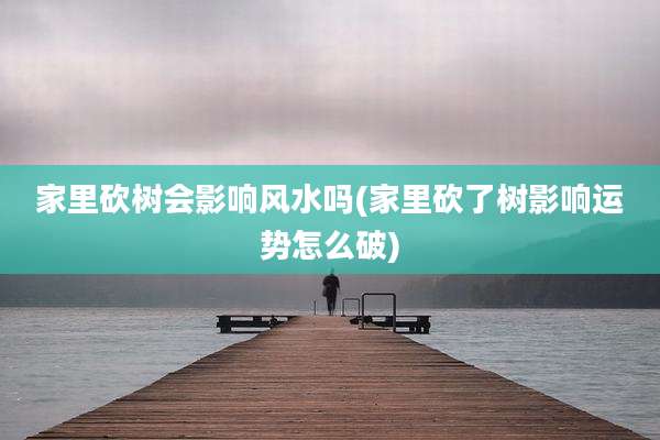 家里砍树会影响风水吗(家里砍了树影响运势怎么破)