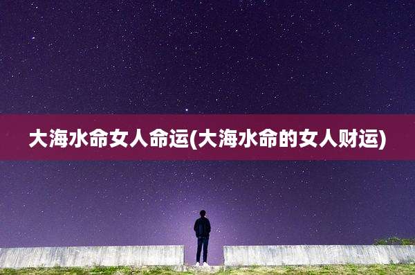 大海水命女人命运(大海水命的女人财运)