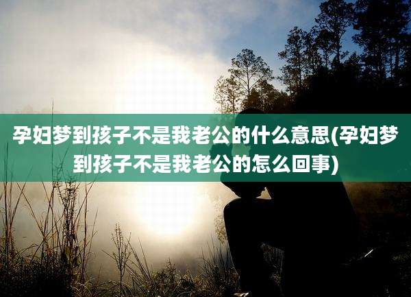 孕妇梦到孩子不是我老公的什么意思(孕妇梦到孩子不是我老公的怎么回事)