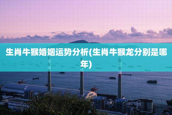 生肖牛猴婚姻运势分析(生肖牛猴龙分别是哪年)
