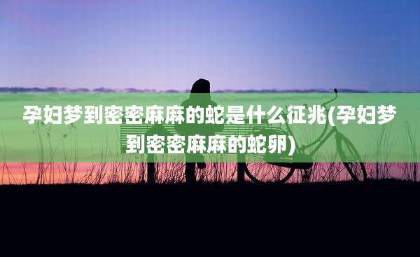 孕妇梦到密密麻麻的蛇是什么征兆(孕妇梦到密密麻麻的蛇卵)