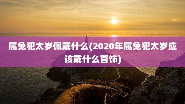 属兔犯太岁佩戴什么(2020年属兔犯太岁应该戴什么首饰)