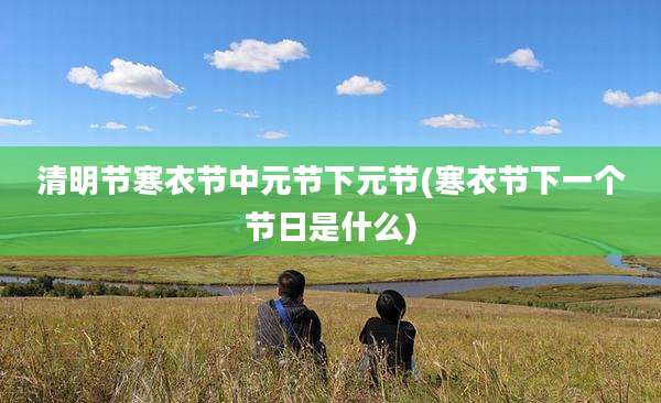 清明节寒衣节中元节下元节(寒衣节下一个节日是什么)