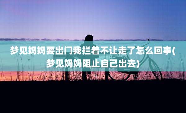 梦见妈妈要出门我拦着不让走了怎么回事(梦见妈妈阻止自己出去)