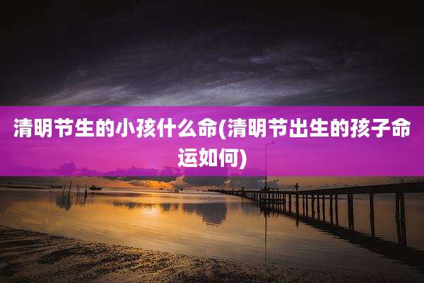 清明节生的小孩什么命(清明节出生的孩子命运如何)