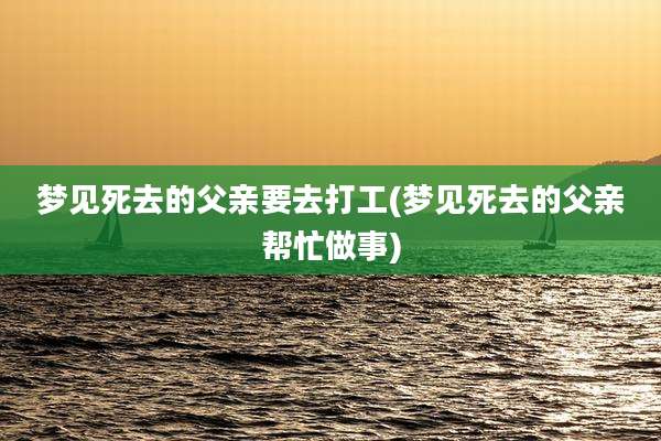梦见死去的父亲要去打工(梦见死去的父亲帮忙做事)