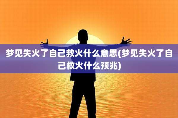 梦见失火了自己救火什么意思(梦见失火了自己救火什么预兆)