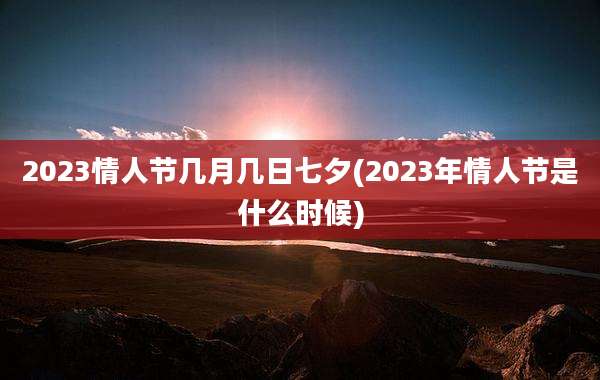 2023情人节几月几日七夕(2023年情人节是什么时候)