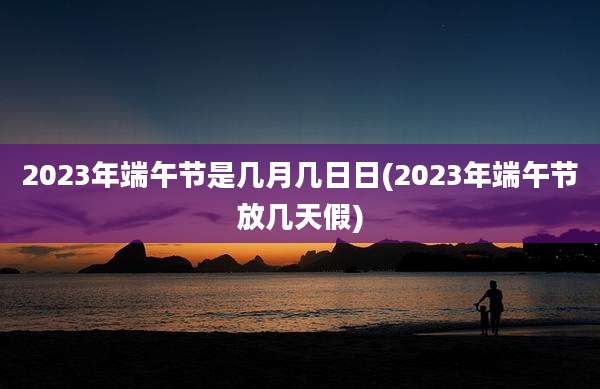 2023年端午节是几月几日日(2023年端午节放几天假)