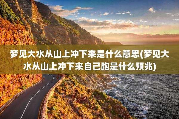 梦见大水从山上冲下来是什么意思(梦见大水从山上冲下来自己跑是什么预兆)