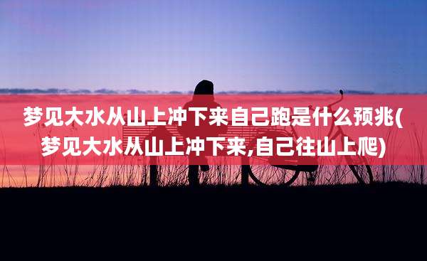 梦见大水从山上冲下来自己跑是什么预兆(梦见大水从山上冲下来,自己往山上爬)