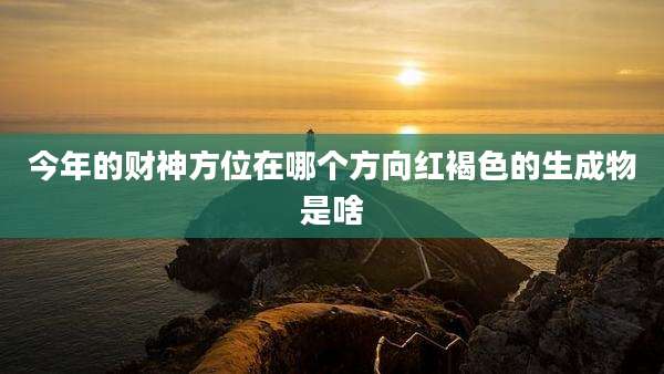 今年的财神方位在哪个方向红褐色的生成物是啥