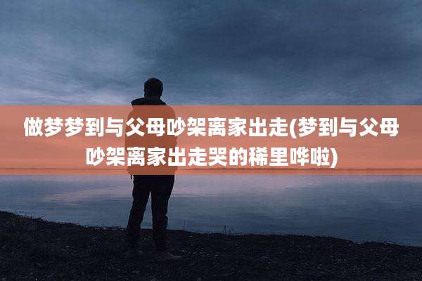做梦梦到与父母吵架离家出走(梦到与父母吵架离家出走哭的稀里哗啦)