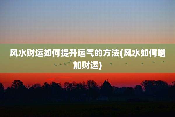 风水财运如何提升运气的方法(风水如何增加财运)