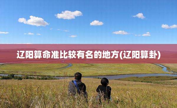 辽阳算命准比较有名的地方(辽阳算卦)