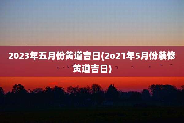 2023年五月份黄道吉日(2o21年5月份装修黄道吉日)
