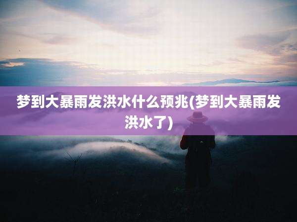 梦到大暴雨发洪水什么预兆(梦到大暴雨发洪水了)