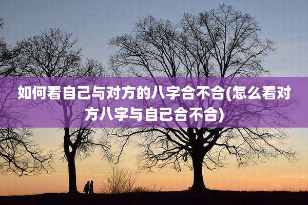 如何看自己与对方的八字合不合(怎么看对方八字与自己合不合)