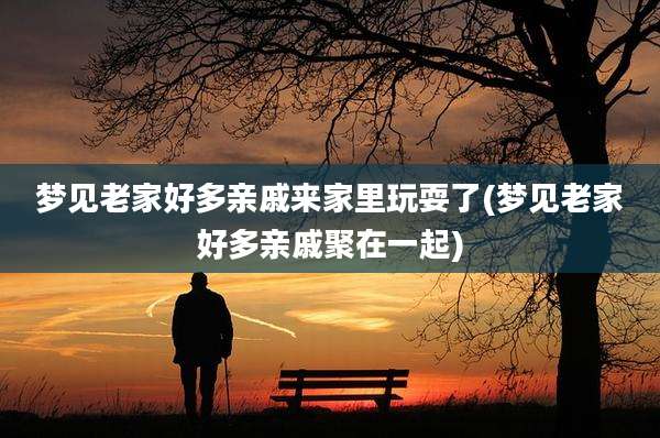 梦见老家好多亲戚来家里玩耍了(梦见老家好多亲戚聚在一起)