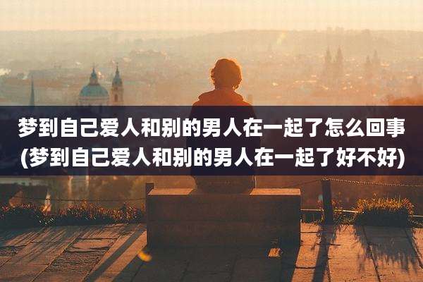 梦到自己爱人和别的男人在一起了怎么回事(梦到自己爱人和别的男人在一起了好不好)