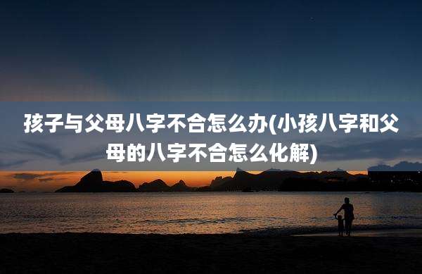 孩子与父母八字不合怎么办(小孩八字和父母的八字不合怎么化解)