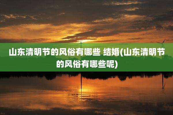 山东清明节的风俗有哪些 结婚(山东清明节的风俗有哪些呢)