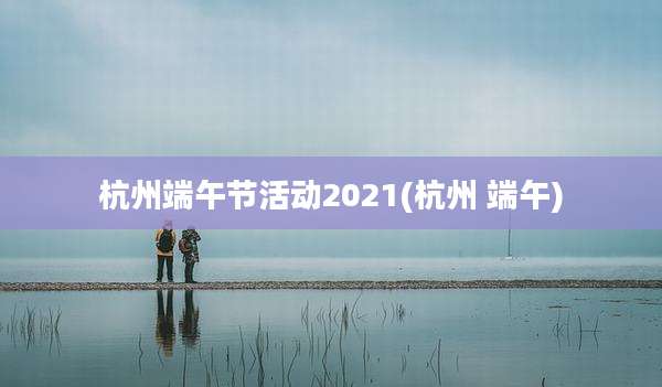 杭州端午节活动2021(杭州 端午)