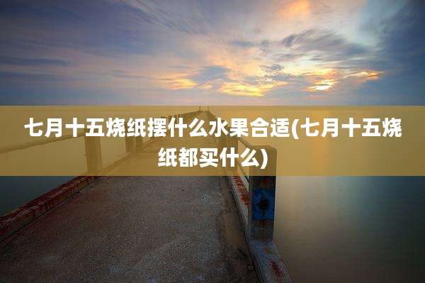 七月十五烧纸摆什么水果合适(七月十五烧纸都买什么)