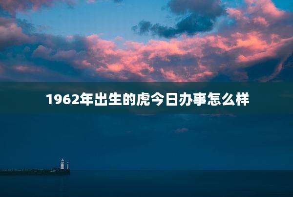 1962年出生的虎今日办事怎么样
