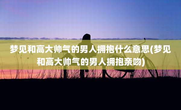 梦见和高大帅气的男人拥抱什么意思(梦见和高大帅气的男人拥抱亲吻)
