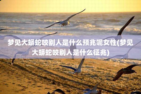 梦见大蟒蛇咬别人是什么预兆呢女性(梦见大蟒蛇咬别人是什么征兆)