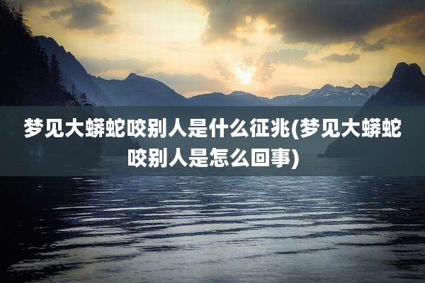 梦见大蟒蛇咬别人是什么征兆(梦见大蟒蛇咬别人是怎么回事)