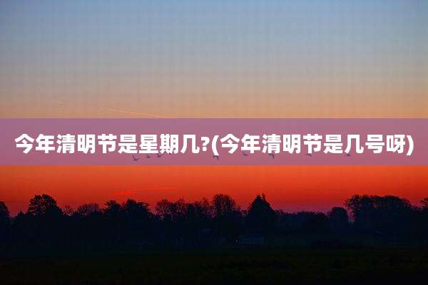 今年清明节是星期几?(今年清明节是几号呀)