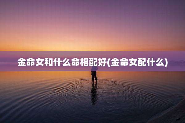 金命女和什么命相配好(金命女配什么)