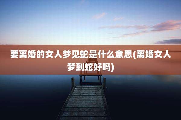 要离婚的女人梦见蛇是什么意思(离婚女人梦到蛇好吗)