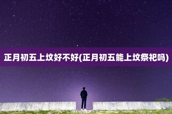 正月初五上坟好不好(正月初五能上坟祭祀吗)