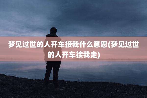 梦见过世的人开车接我什么意思(梦见过世的人开车接我走)