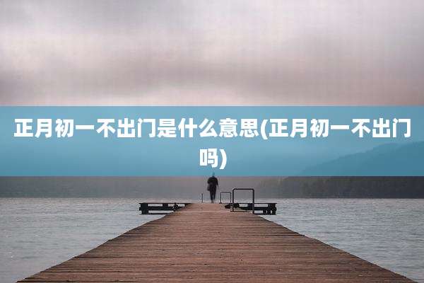 正月初一不出门是什么意思(正月初一不出门吗)