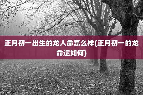 正月初一出生的龙人命怎么样(正月初一的龙命运如何)