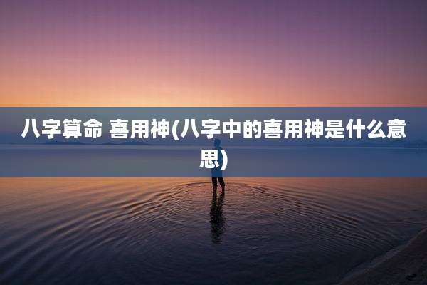 八字算命 喜用神(八字中的喜用神是什么意思)