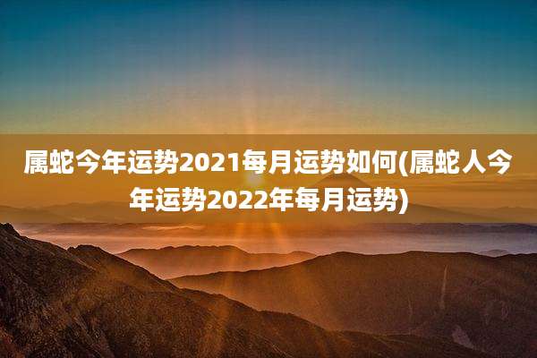属蛇今年运势2021每月运势如何(属蛇人今年运势2022年每月运势)