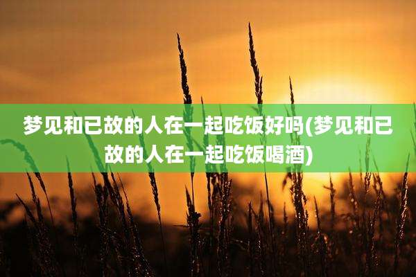 梦见和已故的人在一起吃饭好吗(梦见和已故的人在一起吃饭喝酒)