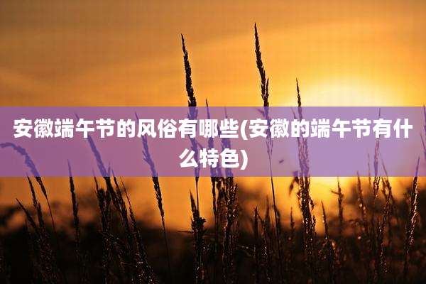 安徽端午节的风俗有哪些(安徽的端午节有什么特色)